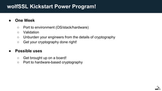 ● One Week
○ Port to environment (OS/stack/hardware)
○ Validation
○ Unburden your engineers from the details of cryptography
○ Get your cryptography done right!
● Possible uses
○ Get brought up on a board!
○ Port to hardware-based cryptography
wolfSSL Kickstart Power Program!
 