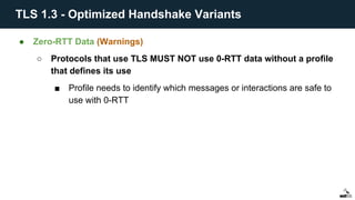 ● Zero-RTT Data (Warnings)
○ Protocols that use TLS MUST NOT use 0-RTT data without a profile
that defines its use
■ Profile needs to identify which messages or interactions are safe to
use with 0-RTT
TLS 1.3 - Optimized Handshake Variants
 