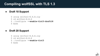 ● Draft 18 Support
● Draft 20 Support
$ unzip wolfssl-X.X.X.zip
$ cd wolfssl-X.X.X
$ ./configure --enable-tls13-draft18
$ make
$ unzip wolfssl-X.X.X.zip
$ cd wolfssl-X.X.X
$ ./configure --enable-tls13
$ make
Compiling wolfSSL with TLS 1.3
 