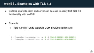 ● wolfSSL example client and server can be used to easily test TLS 1.3
functionality with wolfSSL
● Example:
○ TLS 1.3 with TLS13-AES128-GCM-SHA256 cipher suite
$ ./examples/server/server -v 4 -l TLS13-AES128-GCM-SHA256
$ ./examples/client/client -v 4 -l TLS13-AES128-GCM-SHA256
wolfSSL Examples with TLS 1.3
 