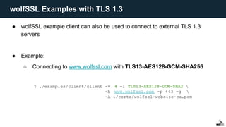 ● wolfSSL example client can also be used to connect to external TLS 1.3
servers
● Example:
○ Connecting to www.wolfssl.com with TLS13-AES128-GCM-SHA256
$ ./examples/client/client -v 4 -l TLS13-AES128-GCM-SHA2 
-h www.wolfssl.com -p 443 -g 
-A ./certs/wolfssl-website-ca.pem
wolfSSL Examples with TLS 1.3
 