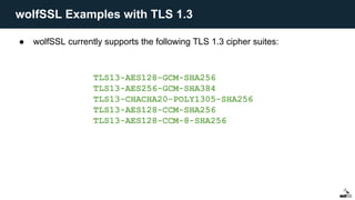 ● wolfSSL currently supports the following TLS 1.3 cipher suites:
TLS13-AES128-GCM-SHA256
TLS13-AES256-GCM-SHA384
TLS13-CHACHA20-POLY1305-SHA256
TLS13-AES128-CCM-SHA256
TLS13-AES128-CCM-8-SHA256
wolfSSL Examples with TLS 1.3
 