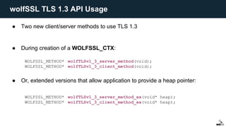 ● Two new client/server methods to use TLS 1.3
● During creation of a WOLFSSL_CTX:
● Or, extended versions that allow application to provide a heap pointer:
WOLFSSL_METHOD* wolfTLSv1_3_server_method(void);
WOLFSSL_METHOD* wolfTLSv1_3_client_method(void);
WOLFSSL_METHOD* wolfTLSv1_3_server_method_ex(void* heap);
WOLFSSL_METHOD* wolfTLSv1_3_client_method_ex(void* heap);
wolfSSL TLS 1.3 API Usage
 