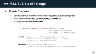● Cookie Extension
○ Sends a cookie with the HelloRetryRequest to avoid storing state
○ Must define WOLFSSL_SEND_HRR_COOKIE or
○ ./configure --enable-hrrcookie
int wolfSSL_send_hrr_cookie(WOLFSSL* ssl,
unsigned char* secret,
unsigned int secretSz);
secret - Secret to use when generating integrity
check for cookie. A value of NULL indicates
to generate a new random secret.
secretSz - Size of secret data in bytes.
Use a value of 0 to indicate use of default size.
wolfSSL TLS 1.3 API Usage
 
