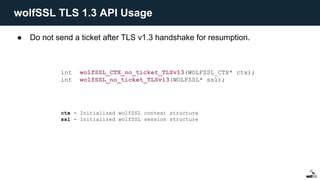 ● Do not send a ticket after TLS v1.3 handshake for resumption.
int wolfSSL_CTX_no_ticket_TLSv13(WOLFSSL_CTX* ctx);
int wolfSSL_no_ticket_TLSv13(WOLFSSL* ssl);
ctx - Initialized wolfSSL context structure
ssl - Initialized wolfSSL session structure
wolfSSL TLS 1.3 API Usage
 