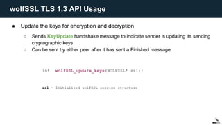 ● Update the keys for encryption and decryption
○ Sends KeyUpdate handshake message to indicate sender is updating its sending
cryptographic keys
○ Can be sent by either peer after it has sent a Finished message
int wolfSSL_update_keys(WOLFSSL* ssl);
ssl - Initialized wolfSSL session structure
wolfSSL TLS 1.3 API Usage
 