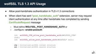 ● Allow post-handshake authentication in TLS v1.3 connections
● When client has sent “post_handshake_auth” extension, server may request
client authentication at any time after handshake has completed by sending
CertificateRequest message
○ Must define WOLFSSL_POST_HANDSHAKE_AUTH or
○ ./configure --enable-postauth
int wolfSSL_CTX_allow_post_handshake_auth(WOLFSSL_CTX*
ctx);
int wolfSSL_allow_post_handshake_auth(WOLFSSL* ssl);
ctx - Initialized wolfSSL context structure
ssl - Initialized wolfSSL session structure
wolfSSL TLS 1.3 API Usage
 
