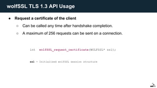 ● Request a certificate of the client
○ Can be called any time after handshake completion.
○ A maximum of 256 requests can be sent on a connection.
int wolfSSL_request_certificate(WOLFSSL* ssl);
ssl - Initialized wolfSSL session structure
wolfSSL TLS 1.3 API Usage
 