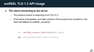 ● The client connecting to the server
○ The protocol version is expecting to be TLS v1.3.
○ If the server downgrades, and older versions of the protocol are compiled in, the
client will fallback to wolfSSL_connect().
int wolfSSL_connect_TLSv13(WOLFSSL* ssl);
ssl - Initialized wolfSSL session structure
wolfSSL TLS 1.3 API Usage
 