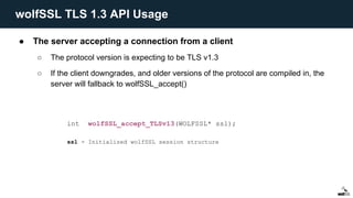 ● The server accepting a connection from a client
○ The protocol version is expecting to be TLS v1.3
○ If the client downgrades, and older versions of the protocol are compiled in, the
server will fallback to wolfSSL_accept()
int wolfSSL_accept_TLSv13(WOLFSSL* ssl);
ssl - Initialized wolfSSL session structure
wolfSSL TLS 1.3 API Usage
 