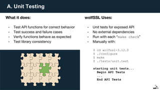 A. Unit Testing
What it does:
- Test API functions for correct behavior
- Test success and failure cases
- Verify functions behave as expected
- Test library consistency
wolfSSL Uses:
- Unit tests for exposed API
- No external dependencies
- Run with each “make check”
- Manually with:
$ cd wolfssl-3.12.0
$ ./configure
$ make
$ ./tests/unit.test
starting unit tests...
Begin API Tests
...
End API Tests
 