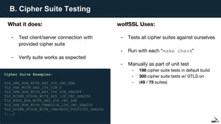 B. Cipher Suite Testing
What it does:
- Test client/server connection with
provided cipher suite
- Verify suite works as expected
wolfSSL Uses:
- Tests all cipher suites against ourselves
- Run with each “make check”
- Manually as part of unit test
- 196 cipher suite tests in default build
- 300 cipher suite tests w/ DTLS on
- (49 / 75 suites)
Cipher Suite Examples:
TLS_DHE_RSA_WITH_AES_256_CBC_SHA
TLS_PSK_WITH_AES_256_CCM_8
TLS_DHE_RSA_WITH_AES_256_GCM_SHA384
TLS_ECDHE_ECDSA_WITH_AES_128_CBC_SHA256
TLS_NTRU_RSA_WITH_AES_256_CBC_SHA
TLS_DHE_RSA_WITH_CAMELLIA_256_CBC_SHA256
TLS_ECDHE_ECDSA_WITH_CHACHA20_POLY1305_SHA256
[...]
 