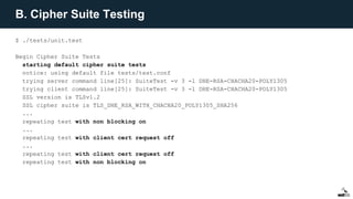 B. Cipher Suite Testing
$ ./tests/unit.test
Begin Cipher Suite Tests
starting default cipher suite tests
notice: using default file tests/test.conf
trying server command line[25]: SuiteTest -v 3 -l DHE-RSA-CHACHA20-POLY1305
trying client command line[25]: SuiteTest -v 3 -l DHE-RSA-CHACHA20-POLY1305
SSL version is TLSv1.2
SSL cipher suite is TLS_DHE_RSA_WITH_CHACHA20_POLY1305_SHA256
...
repeating test with non blocking on
...
repeating test with client cert request off
...
repeating test with client cert request off
repeating test with non blocking on
 