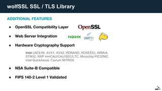 wolfSSL SSL / TLS Library
ADDITIONAL FEATURES
● OpenSSL Compatibility Layer
● Web Server Integration
● Hardware Cryptography Support
● NSA Suite-B Compatible
● FIPS 140-2 Level 1 Validated
Intel (AES-NI, AVX1, AVX2, RDRAND, RDSEED), ARMv8,
STM32, NXP mmCAU/CAU/SEC/LTC, Microchip PIC32MZ,
Intel QuickAssist, Cavium NITROX
 