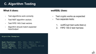C. Algorithm Testing
What it does:
- Test algorithms work correctly
- Test NIST algorithm vectors
- Test FIPS 140-2 test vectors
- Algorithm should match expected
input/output
wolfSSL Uses:
- Test crypto works as expected
- Two separate tests:
1. wolfCrypt test suite (test.c)
2. FIPS 140-2 test harness
Algorithm Examples:
Hash Functions: MD5, SHA1, SHA-2, SHA-3
Block Ciphers: AES, 3DES, Camellia
Stream Ciphers: RC4, ChaCha, RABBIT, HC-128
Public Key: RSA, DSA, ECC, NTRU
 
