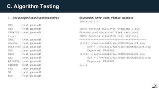 C. Algorithm Testing
$ ./wolfcrypt/test/testwolfcrypt
MD5 test passed!
SHA test passed!
SHA-256 test passed!
[...]
GMAC test passed!
Chacha test passed!
POLY1305 test passed!
DES test passed!
DES3 test passed!
AES test passed!
AES-GCM test passed!
RANDOM test passed!
RSA test passed!
DH test passed!
ECC test passed!
wolfCrypt CAVP Test Vector Harness
(version 1.0)
INFO: Testing wolfCrypt version: 3.8.0
Parsing configuration file: cavp.conf
INFO: Running algorithm test vectors:
------------------------------------------
[1/18] ./vectors/AES/req/CBCGFSbox128.req
OUT = ./vectors/AES/rsp/CBCGFSbox128.rsp
Expected: PASSED!
[2/18] ./vectors/AES/req/CBCGFSbox192.req
OUT = ./vectors/AES/rsp/CBCGFSbox192.rsp
Expected: PASSED!
[...]
 