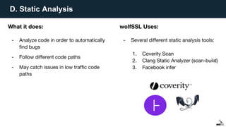 D. Static Analysis
What it does:
- Analyze code in order to automatically
find bugs
- Follow different code paths
- May catch issues in low traffic code
paths
wolfSSL Uses:
- Several different static analysis tools:
1. Coverity Scan
2. Clang Static Analyzer (scan-build)
3. Facebook infer
 
