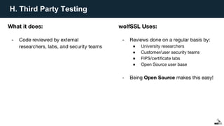 H. Third Party Testing
What it does:
- Code reviewed by external
researchers, labs, and security teams
wolfSSL Uses:
- Reviews done on a regular basis by:
● University researchers
● Customer/user security teams
● FIPS/certificate labs
● Open Source user base
- Being Open Source makes this easy!
 