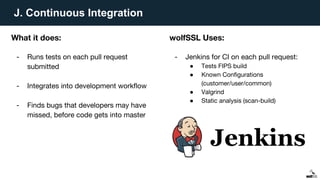 J. Continuous Integration
What it does:
- Runs tests on each pull request
submitted
- Integrates into development workflow
- Finds bugs that developers may have
missed, before code gets into master
wolfSSL Uses:
- Jenkins for CI on each pull request:
● Tests FIPS build
● Known Configurations
(customer/user/common)
● Valgrind
● Static analysis (scan-build)
 