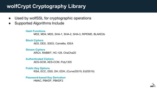 wolfCrypt Cryptography Library
● Used by wolfSSL for cryptographic operations
● Supported Algorithms Include
Hash Functions
MD2, MD4, MD5, SHA-1, SHA-2, SHA-3, RIPEMD, BLAKE2b
Block Ciphers
AES, DES, 3DES, Camellia, IDEA
Stream Ciphers
ARC4, RABBIT, HC-128, ChaCha20
Authenticated Ciphers
AES-GCM, AES-CCM, Poly1305
Public Key Options
RSA, ECC, DSS, DH, EDH, (Curve25519, Ed25519)
Password-based Key Derivation
HMAC, PBKDF, PBKDF2
 