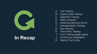 A. Unit Testing
B. Cipher Suite Testing
C. Algorithm Testing
D. Static Analysis
E. Detecting Memory Errors
F. Interoperability Testing
G. Peer Review
H. Third Party Testing
I. Fuzz Testing (edge cases)
J. Continuous Integration
K. Nightly Test Cycle
In Recap
 