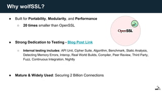 ● Built for Portability, Modularity, and Performance
○ 20 times smaller than OpenSSL
● Strong Dedication to Testing - Blog Post Link
○ Internal testing includes: API Unit, Cipher Suite, Algorithm, Benchmark, Static Analysis,
Detecting Memory Errors, Interop, Real World Builds, Compiler, Peer Review, Third Party,
Fuzz, Continuous Integration, Nightly
● Mature & Widely Used: Securing 2 Billion Connections
Why wolfSSL?
 