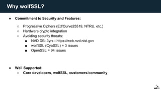 ● Commitment to Security and Features:
○ Progressive Ciphers (Ed/Curve25519, NTRU, etc.)
○ Hardware crypto integration
○ Avoiding security threats:
■ NVD DB: 3yrs - https://web.nvd.nist.gov
■ wolfSSL (CyaSSL) = 3 issues
■ OpenSSL = 94 issues
● Well Supported:
○ Core developers, wolfSSL, customers/community
Why wolfSSL?
 