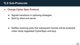 ● Change Cipher Spec Protocol
● Signals transitions in ciphering strategies
● Sent by client and server
● Notifies receiving party that subsequent records will be protected
under newly negotiated CipherSpec and keys
TLS Sub-Protocols
 