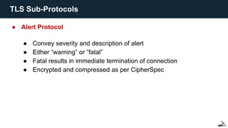 ● Alert Protocol
● Convey severity and description of alert
● Either “warning” or “fatal”
● Fatal results in immediate termination of connection
● Encrypted and compressed as per CipherSpec
TLS Sub-Protocols
 