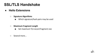 SSL/TLS Handshake
● Hello Extensions
○ Signature Algorithms
■ Which signature/hash pairs may be used
○ Maximum Fragment Length
■ Set maximum TLS record fragment size
○ Several more...
 
