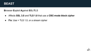 Browser Exploit Against SSL/TLS
● Affects SSL 3.0 and TLS 1.0 that use a CBC-mode block cipher
● Fix: Use > TLS 1.0, or a stream cipher
BEAST
 