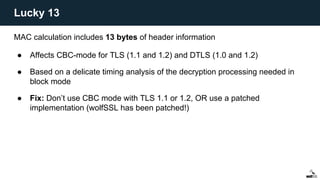 MAC calculation includes 13 bytes of header information
● Affects CBC-mode for TLS (1.1 and 1.2) and DTLS (1.0 and 1.2)
● Based on a delicate timing analysis of the decryption processing needed in
block mode
● Fix: Don’t use CBC mode with TLS 1.1 or 1.2, OR use a patched
implementation (wolfSSL has been patched!)
Lucky 13
 