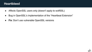 ● Affects OpenSSL users only (doesn’t apply to wolfSSL)
● Bug in OpenSSL’s implementation of the “Heartbeat Extension”
● Fix: Don’t use vulnerable OpenSSL versions
Heartbleed
 