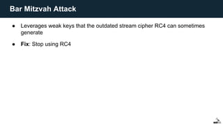 ● Leverages weak keys that the outdated stream cipher RC4 can sometimes
generate
● Fix: Stop using RC4
Bar Mitzvah Attack
 