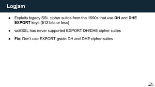 ● Exploits legacy SSL cipher suites from the 1990s that use DH and DHE
EXPORT keys (512 bits or less)
● wolfSSL has never supported EXPORT DH/DHE cipher suites
● Fix: Don’t use EXPORT grade DH and DHE cipher suites
Logjam
 
