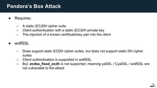 ● Requires:
○ A static (EC)DH cipher suite
○ Client authentication with a static (EC)DH private key
○ The injection of a known certificate/key pair into the client
● wolfSSL
○ Does support static ECDH cipher suites, but does not support static DH cipher
suites
○ Client authentication is supported in wolfSSL
○ But, ecdsa_fixed_ecdh is not supported, meaning yaSSL / CyaSSL / wolfSSL are
not vulnerable to the attack
Pandora’s Box Attack
 