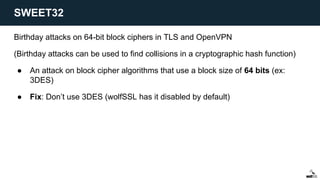 Birthday attacks on 64-bit block ciphers in TLS and OpenVPN
(Birthday attacks can be used to find collisions in a cryptographic hash function)
● An attack on block cipher algorithms that use a block size of 64 bits (ex:
3DES)
● Fix: Don’t use 3DES (wolfSSL has it disabled by default)
SWEET32
 