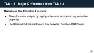 Redesigned Key Derivation Functions
● Allows for easier analysis by cryptographers due to improved key separation
properties
● HMAC-based Extract-and-Expand Key Derivation Function (HKDF) used
TLS 1.3 - Major Differences from TLS 1.2
 