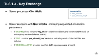 ● Server processes ClientHello
● Server responds with ServerHello - indicating negotiated connection
parameters
○ If EC(DHE) used, contains “key_share” extension with server’s ephemeral DH share (in
same group as one of client’s shares)
○ If PSK, contains “pre_shared_key” extension indicating which of client’s PSKs was
selected
○ If EC(DHE) and PSK are used together, both extensions are present
ServerHello
+ key_share*
+ pre_shared_key*
TLS 1.3 - Key Exchange
 