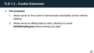 ● Two purposes
1. Allows server to force client to demonstrate reachability at their network
address
2. Allows server to offload state to client, allowing it to send
HelloRetryRequest without storing any state
TLS 1.3 - Cookie Extension
 
