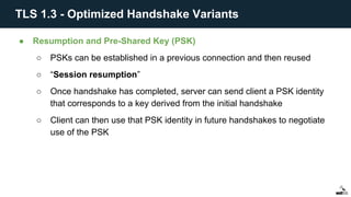 ● Resumption and Pre-Shared Key (PSK)
○ PSKs can be established in a previous connection and then reused
○ “Session resumption”
○ Once handshake has completed, server can send client a PSK identity
that corresponds to a key derived from the initial handshake
○ Client can then use that PSK identity in future handshakes to negotiate
use of the PSK
TLS 1.3 - Optimized Handshake Variants
 