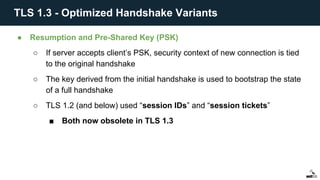 ● Resumption and Pre-Shared Key (PSK)
○ If server accepts client’s PSK, security context of new connection is tied
to the original handshake
○ The key derived from the initial handshake is used to bootstrap the state
of a full handshake
○ TLS 1.2 (and below) used “session IDs” and “session tickets”
■ Both now obsolete in TLS 1.3
TLS 1.3 - Optimized Handshake Variants
 