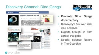 Discovery Channel: Dino Gangs

                           • Promote Dino Gangs
                             documentary
                           • Discovery’s first web chat
                             via Facebook
                           • Experts brought in from
                             across the globe
                           • Special science feature
                             in The Guardian
 