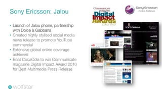 Sony Ericsson: Jalou

• Launch of Jalou phone, partnership
  with Dolce & Gabbana
• Created highly stylised social media
  news release to promote YouTube
  commercial
• Extensive global online coverage
  achieved
• Beat CocaCola to win Communicate
  magazine Digital Impact Award 2010
  for Best Multimedia Press Release
 