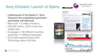 Sony Ericsson: Launch of Xperia

• Global launch of the Xperia X1, Sony
  Ericsson’s first smartphone launched in
  partnership with Microsoft
• More than 1.4 million mentions
• 258,000 visitors, 222% more than
  similar sites
• Coverage in 192 different countries,
  speaking 111 different languages
• 61st most viewed Science and
  Technology video of all time
 