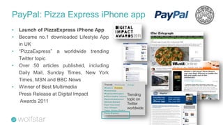 PayPal: Pizza Express iPhone app
•   Launch of PizzaExpress iPhone App
•   Became no.1 downloaded Lifestyle App
    in UK
•   “PizzaExpress” a worldwide trending
    Twitter topic
•   Over 50 articles published, including
    Daily Mail, Sunday Times, New York
    Times, MSN and BBC News
•   Winner of Best Multimedia
    Press Release at Digital Impact         Trending
                                            topic on
     Awards 2011                            Twitter
                                            worldwide
 