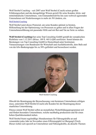 Wolf Strobel Coaching – seit 2007 setzt Wolf Strobel (Coach) seinen großen
Erfahrungsschatz und das dazugehörige Wissen gezielt für seine Kunden, klein- und
mittelständische Unternehmen, vom Einmannbetrieb bis hin zum weltweit agierenden
Unternehmen mit Niederlassungen in mehr als 50 Ländern, ein.
Wolf Strobel Coaching
Wolf Strobel nutzt dieses Potenzial, um seine Kunden optimal zu beraten,
Hilfestellung bei der Optimierung von Prozessen zu geben und in allen Fragen der
Unternehmensführung mit passender Hilfe und mit Rat und Tat zur Seite zu stehen.

Wolf Strobel (Coaching) hat seine Top Consulting GmbH gemäß der europäischen
Richtlinie vom 1.12.2011 (BAnz. 189 S. 4411) QM zertifiziert. Somit können die
Beratungen von Top Consulting GmbH in Deutschland unter bestimmen
Voraussetzungen vom Bundesamt für Wirtschaft und Ausfuhrkontrolle, dem Bafa und
von der kfw-Bankengruppe bis zu 50% gefördert und bezuschusst werden.




                                Wolf Strobel Coaching


Obwohl die Beantragung der Bezuschussung vom beratenen Unternehmen erfolgen
muss, unterstützt Wolf Strobel (Coach) alle Kunden bei der Beantragung dieser
staatlichen Unterstützung.
Ebenso nimmt Wolf Strobel selbst an monatlichen Weiterbildungsprogrammen teil
und fördert besonders Unternehmen, welche nachhaltig produzieren und für einen
hohen Qualitätsstandard stehen.
Wolf Strobel bietet regelmäßige Abendseminare für Führungskräfte an und
veranstaltet jedes Jahr im November einen Effizienzgipfel in Obergurgl (Tirol).
Dieser richtet sich speziell an Unternehmer und Führungskräfte, da aktuelle Themen
 