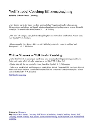 Wolf Strobel Coaching Effizienzcoaching
Stimmen zu Wolf Strobel Coaching:



„Herr Strobel war in der Lage, von dem ursprünglichen Vorgehen abzuschwenken, um ein
Riesenproblem aufzulösen und danach wieder auf das beabsichtige Ergebnis zu steuern. Die dafür
benötigte Zeit spielte keine Rolle! DANKE!“ D.B. Freiburg


„Jetzt habe ich Energie, Ziele, Entscheidungsfähigkeit und Motivation und Klarheit. Vielen Dank
Herr Strobel!“ T.B. Freiburg


„Klasse gemacht, Herr Strobel: Ziel erreicht! Ich habe jetzt wieder einen freien Kopf und
Transparenz“ J-P. F. Wiesbaden



Weitere Stimmen zu Wolf Strobel Coaching:
„Hallo Herr Strobel, In kurzer Zeit wurde eine neue überschaubare Organisation geschaffen. Es
findet sich wieder alles! Ich gehe wieder gerne ins Büro!“ M. G. Bad Boll
„Alleine hätte ich das nie geschafft, vielen Dank Herr Strobel“ S. G. Söhnstetten
„Es herrscht nun Klarheit und Transparenz im täglichen Ablauf. Dank der Hilfe von Herrn Strobeln
haben sich unsere internen Kommunikationen wesentlich verbessert. Und der Arbeitsplatz ist nun
sauber strukturiert!“ P. W. Bielefeld
Wolf Strobel Coaching




Kategorie: Allgemein
Tag: Coach Wolf Strobel, Coaching Wolf Strobel, Coachning, Strobel Coaching, Strobel Wolf
Coaching, Wolf Coaching, Wolf Strobel, Wolf Strobel Beratung, Wolf Strobel Coach, Wolf Strobel
Coaching
 