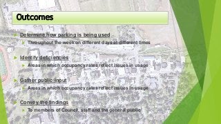  Determine how parking is being used
 Throughout the week on different days at different times
 Identify deficiencies
 Areas in which occupancy rates reflect issues in usage
 Gather public input
 Areas in which occupancy rates reflect issues in usage
 Convey the findings
 To members of Council, staff and the general public
 
