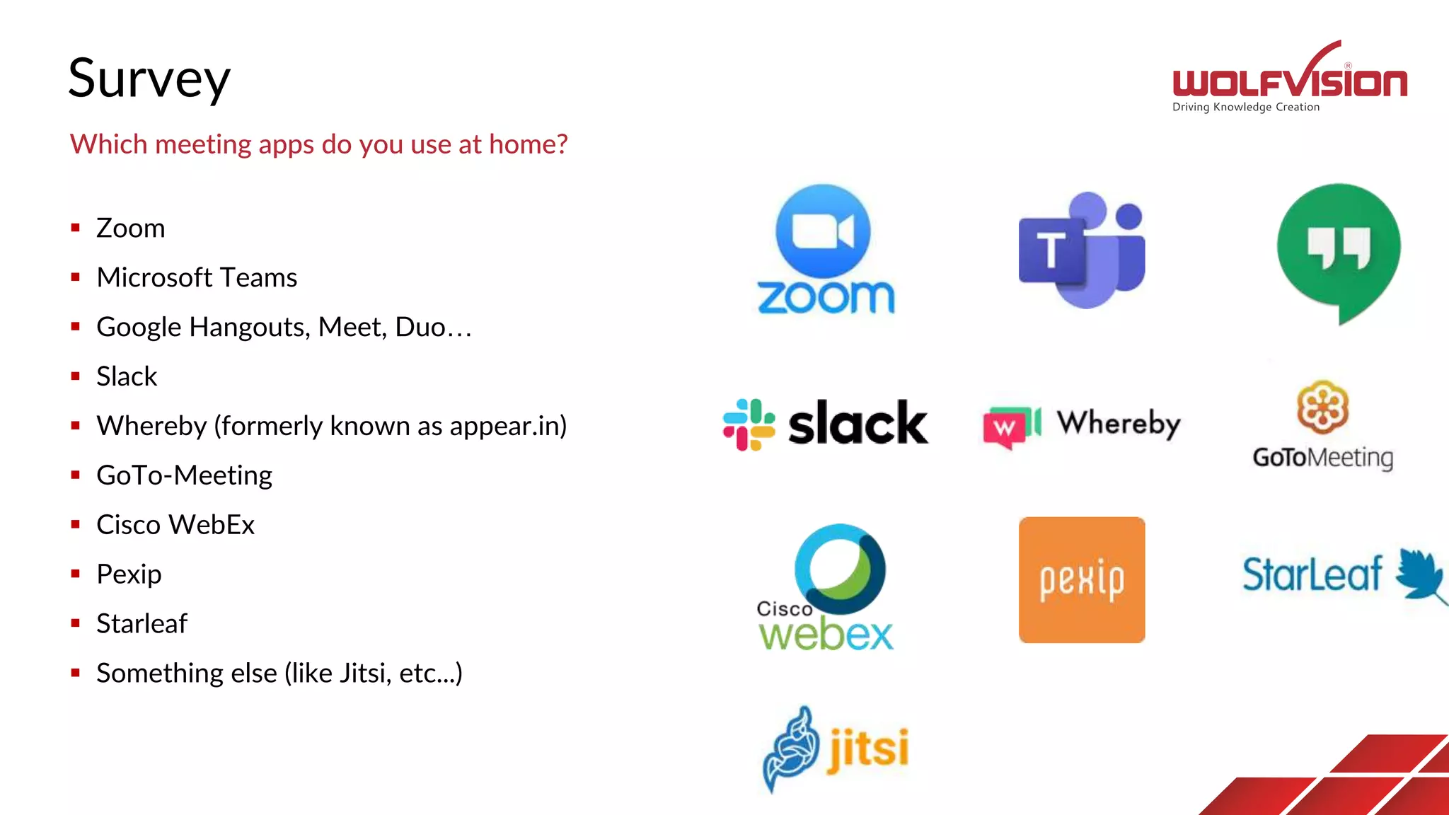 Survey
 Zoom
 Microsoft Teams
 Google Hangouts, Meet, Duo…
 Slack
 Whereby (formerly known as appear.in)
 GoTo-Meeting
 Cisco WebEx
 Pexip
 Starleaf
 Something else (like Jitsi, etc...)
Which meeting apps do you use at home?
 